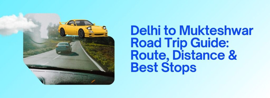 Delhi to Mukteshwar Road Trip Guide: Route, Distance & Best Stops